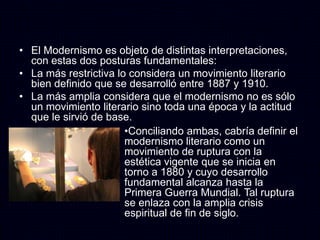 • El Modernismo es objeto de distintas interpretaciones,
  con estas dos posturas fundamentales:
• La más restrictiva lo considera un movimiento literario
  bien definido que se desarrolló entre 1887 y 1910.
• La más amplia considera que el modernismo no es sólo
  un movimiento literario sino toda una época y la actitud
  que le sirvió de base.
                       •Conciliando ambas, cabría definir el
                       modernismo literario como un
                       movimiento de ruptura con la
                       estética vigente que se inicia en
                       torno a 1880 y cuyo desarrollo
                       fundamental alcanza hasta la
                       Primera Guerra Mundial. Tal ruptura
                       se enlaza con la amplia crisis
                       espiritual de fin de siglo.
 