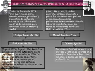 (Ciudad de Guatemala, 1873 -         (Lima, 1844 - Lima, 1918) Fue
      París, 1927) Fue un crítico          ensayista, pensador anarquista y
      literario, escritor, periodista y    poeta. Por sus innovaciones poéticas
      diplomático de Guatemala.            es considerado uno de los
      Muchas de sus crónicas son           precursores del modernismo. Unas de
      muestras de sus viajes, pero         las obras importantes suyas son
      también es autor de ensayos y        Horas de lucha (1908), Minúsculas
      novelas.                             (1901) y Exóticas (1911).

            Enrique Gómez Carrillo               Manuel González Prada


          José Asunción Silva                                Delmira Agustini

(Bogotá, 1865 - Bogotá, 1896) Realizó su            Trató temas fantásticos, eróticos y
educación de forma autodidacta desde                exóticos y también se interesó en la
que abandonó los estudios en 1878. Su               sexualidad femenina. A Eros, dios
obra poética conocida es, por tanto,                del amor, le dedica Los cálices
escasa, aunque se destaca por su                    vacíos (1913).
innovación y por su gran contenido
modernista. Lo más recordado de su obra
son los Nocturnos.
 
