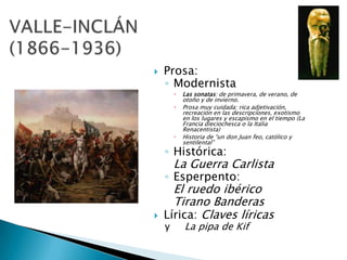    Prosa:
    ◦ Modernista
           Las sonatas: de primavera, de verano, de
            otoño y de invierno.
           Prosa muy cuidada: rica adjetivación,
            recreación en las descripciones, exotismo
            en los lugares y escapismo en el tiempo (La
            Francia dieciochesca o la Italia
            Renacentista)
           Historia de “un don Juan feo, católico y
            sentilental”
    ◦ Histórica:
        La Guerra Carlista
    ◦ Esperpento:
      El ruedo ibérico
      Tirano Banderas
   Lírica: Claves líricas
    y       La pipa de Kif
 