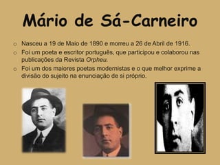 Mário de Sá-Carneiro
o Nasceu a 19 de Maio de 1890 e morreu a 26 de Abril de 1916.
o Foi um poeta e escritor português, que participou e colaborou nas
  publicações da Revista Orpheu.
o Foi um dos maiores poetas modernistas e o que melhor exprime a
  divisão do sujeito na enunciação de si próprio.
 