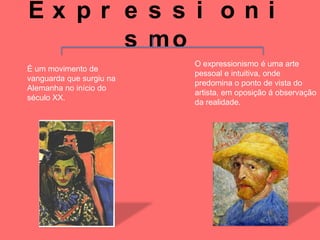 Ex pr e s s i oni
      s mo
                          O expressionismo é uma arte
É um movimento de
                          pessoal e intuitiva, onde
vanguarda que surgiu na
                          predomina o ponto de vista do
Alemanha no início do
                          artista, em oposição á observação
século XX.
                          da realidade.
 