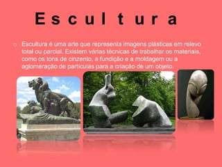 Es c ul t ur a
o Escultura é uma arte que representa imagens plásticas em relevo
  total ou parcial. Existem várias técnicas de trabalhar os materiais,
  como os tons de cinzento, a fundição e a moldagem ou a
  aglomeração de partículas para a criação de um objeto.
 
