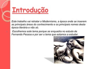 Introdução
o   Este trabalho vai retratar o Modernismo, a época onde se inserem
    as principais áreas do conhecimento e os principais nomes desta
    época literária e não só.
o   Escolhemos este tema porque se enquadra no estudo de
    Fernando Pessoa e por ser o tema que estamos a estudar.
 