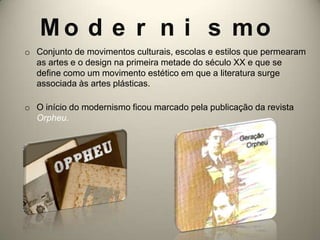 M o d e r n i s mo
o Conjunto de movimentos culturais, escolas e estilos que permearam
  as artes e o design na primeira metade do século XX e que se
  define como um movimento estético em que a literatura surge
  associada às artes plásticas.

o O início do modernismo ficou marcado pela publicação da revista
  Orpheu.
 