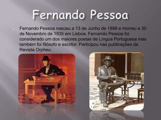 o   Fernando Pessoa nasceu a 13 de Junho de 1888 e morreu a 30
    de Novembro de 1935 em Lisboa. Fernando Pessoa foi
    considerado um dos maiores poetas de Língua Portuguesa mas
    também foi filósofo e escritor. Participou nas publicações da
    Revista Orpheu.
 