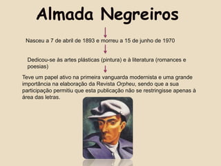 Almada Negreiros
 Nasceu a 7 de abril de 1893 e morreu a 15 de junho de 1970


  Dedicou-se às artes plásticas (pintura) e à literatura (romances e
  poesias)
Teve um papel ativo na primeira vanguarda modernista e uma grande
importância na elaboração da Revista Orpheu, sendo que a sua
participação permitiu que esta publicação não se restringisse apenas à
área das letras.
 