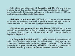 Esta etapa se inicia con el Desastre del 98, año en que se
produce la pérdida de las últimas colonias españolas en ultramar y
que simboliza la decadencia del país. Y entre esta fecha y 1939, se
tendrán presentes las siguientes etapas:

   •Reinado de Alfonso XIII (1902-1931), durante el cual crecen
las tensiones sociales, continúa la política estéril del siglo anterior,
basada en el turno de liberales y progresistas en el gobierno.

   •Dictadura del general Primo de Rivera (1923-1930), que no
resolvió los problemas de fondo. Vuelve a reinar Alfonso XIII, pero
por poco tiempo, pues el 14 de abril de 1931 se proclama la
Segunda República.

   •La Segunda República (1931-1939) intentará transformar el
país, pero hallará toda clase de dificultades: oposición de los
poderosos, desbordamiento de las masas populares... Y España se
despeña en la guerra civil de 1936-1939, dramática consecuencia
de todo lo anterior y máximo enfrentamiento entre españoles.
 
