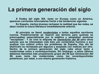 La primera generación del siglo
     A finales del siglo XIX, tanto en Europa como en América,
aparecen corrientes renovadores frente a las tendencias vigentes.
     En España, ciertos jóvenes rechazan la realidad que les rodea, se
alzan contra la nueva literatura inmediatamente anterior.

      Al principio se llamó modernistas a todos aquellos escritores
nuevos. Posteriormente se reservó ese término para quienes se
preocupaban especialmente por la estética y adoptaban posturas
“escapistas”. Y se creó la etiqueta de Generación del 98 para otros
autores que se interesaban más bien por contenidos humano o por
analizar con actitud crítica los problemas de España. Hoy día tal
distinción es rechazada por algunos y aceptada con matices por otro.
Dentro de la primera generación del siglo cabe situar tanto a
modernistas como a noventayochistas. Sin embargo, a estos últimos
debemos llamarles más propiamente grupo del 98 que Generación del
98, pues tanto los modernistas como los noventayochistas
pertenecen, por edad, a una misma generación histórica.
 