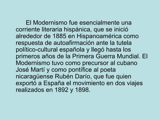El Modernismo fue esencialmente una
corriente literaria hispánica, que se inició
alrededor de 1885 en Hispanoamérica como
respuesta de autoafirmación ante la tutela
político-cultural española y llegó hasta los
primeros años de la Primera Guerra Mundial. El
Modernismo tuvo como precursor al cubano
José Martí y como pontífice al poeta
nicaragüense Rubén Darío, que fue quien
exportó a España el movimiento en dos viajes
realizados en 1892 y 1898.
 