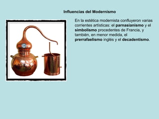 Influencias del Modernismo

     En la estética modernista confluyeron varias
     corrientes artísticas: el parnasianismo y el
     simbolismo procedentes de Francia, y
     también, en menor medida, el
     prerrafaelismo inglés y el decadentismo.
 