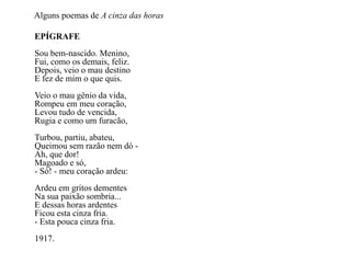 Alguns poemas de A cinza das horas

EPÍGRAFE
Sou bem-nascido. Menino,
Fui, como os demais, feliz.
Depois, veio o mau destino
E fez de mim o que quis.
Veio o mau gênio da vida,
Rompeu em meu coração,
Levou tudo de vencida,
Rugia e como um furacão,
Turbou, partiu, abateu,
Queimou sem razão nem dó -
Ah, que dor!
Magoado e só,
- Só! - meu coração ardeu:
Ardeu em gritos dementes
Na sua paixão sombria...
E dessas horas ardentes
Ficou esta cinza fria.
- Esta pouca cinza fria.
1917.
 