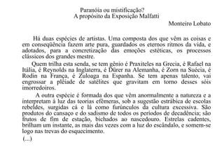 Paranóia ou mistificação?
                     A propósito da Exposição Malfatti
                                                            Monteiro Lobato

       Há duas espécies de artistas. Uma composta dos que vêm as coisas e
em conseqüência fazem arte pura, guardados os eternos ritmos da vida, e
adotados, para a concretização das emoções estéticas, os processos
clássicos dos grandes mestre.
      Quem trilha esta senda, se tem gênio é Praxiteles na Grecia, é Rafael na
Itália, é Reynolds na Inglaterra, é Dürer na Alemanha, é Zorn na Suécia, é
Rodin na França, é Zuloaga na Espanha. Se tem apenas talento, vai
engrossar a plêiade de satélites que gravitam em torno desses sóis
imorredoiros.
        A outra espécie é formada dos que vêm anormalmente a natureza e a
interpretam à luz das teorias efêmeras, sob a sugestão estrábica de escolas
rebeldes, surgidas cá e lá como furúnculos da cultura excessiva. São
produtos do cansaço e do sadismo de todos os períodos de decadência; são
frutos de fim de estação, bichados ao nascedouro. Estrelas cadentes,
brilham um instante, as mais das vezes com a luz do escândalo, e somem-se
logo nas trevas do esquecimento.
 (...)
 