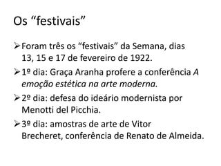 Os “festivais”
Foram três os “festivais” da Semana, dias
 13, 15 e 17 de fevereiro de 1922.
1º dia: Graça Aranha profere a conferência A
 emoção estética na arte moderna.
2º dia: defesa do ideário modernista por
 Menotti del Picchia.
3º dia: amostras de arte de Vitor
 Brecheret, conferência de Renato de Almeida.
 