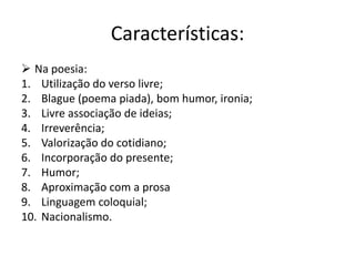 Características:
 Na poesia:
1. Utilização do verso livre;
2. Blague (poema piada), bom humor, ironia;
3. Livre associação de ideias;
4. Irreverência;
5. Valorização do cotidiano;
6. Incorporação do presente;
7. Humor;
8. Aproximação com a prosa
9. Linguagem coloquial;
10. Nacionalismo.
 