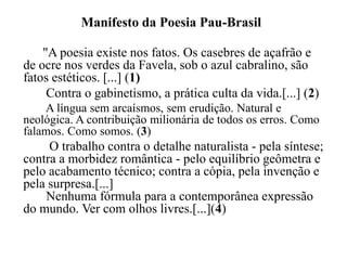 Manifesto da Poesia Pau-Brasil

    "A poesia existe nos fatos. Os casebres de açafrão e
de ocre nos verdes da Favela, sob o azul cabralino, são
fatos estéticos. [...] (1)
     Contra o gabinetismo, a prática culta da vida.[...] (2)
    A língua sem arcaísmos, sem erudição. Natural e
neológica. A contribuição milionária de todos os erros. Como
falamos. Como somos. (3)
     O trabalho contra o detalhe naturalista - pela síntese;
contra a morbidez romântica - pelo equilíbrio geômetra e
pelo acabamento técnico; contra a cópia, pela invenção e
pela surpresa.[...]
    Nenhuma fórmula para a contemporânea expressão
do mundo. Ver com olhos livres.[...](4)
 