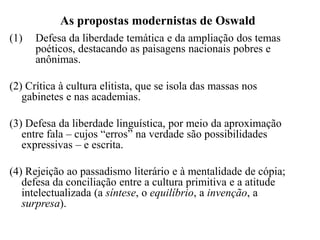 As propostas modernistas de Oswald
(1)   Defesa da liberdade temática e da ampliação dos temas
      poéticos, destacando as paisagens nacionais pobres e
      anônimas.

(2) Crítica à cultura elitista, que se isola das massas nos
   gabinetes e nas academias.

(3) Defesa da liberdade linguística, por meio da aproximação
   entre fala – cujos “erros” na verdade são possibilidades
   expressivas – e escrita.

(4) Rejeição ao passadismo literário e à mentalidade de cópia;
   defesa da conciliação entre a cultura primitiva e a atitude
   intelectualizada (a síntese, o equilíbrio, a invenção, a
   surpresa).
 