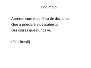 3 de maio

Aprendi com meu filho de dez anos
Que a poesia é a descoberta
Das coisas que nunca vi.

(Pau-Brasil)
 