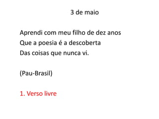 3 de maio

Aprendi com meu filho de dez anos
Que a poesia é a descoberta
Das coisas que nunca vi.

(Pau-Brasil)

1. Verso livre
 