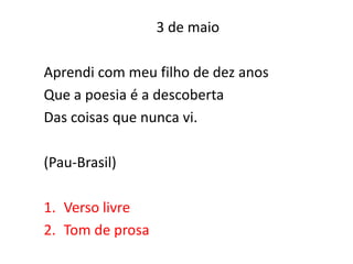 3 de maio

Aprendi com meu filho de dez anos
Que a poesia é a descoberta
Das coisas que nunca vi.

(Pau-Brasil)

1. Verso livre
2. Tom de prosa
 