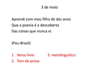 3 de maio

Aprendi com meu filho de dez anos
Que a poesia é a descoberta
Das coisas que nunca vi.

(Pau-Brasil)

1. Verso livre       3. metalinguítico
2. Tom de prosa
 