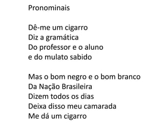 Pronominais

Dê-me um cigarro
Diz a gramática
Do professor e o aluno
e do mulato sabido

Mas o bom negro e o bom branco
Da Nação Brasileira
Dizem todos os dias
Deixa disso meu camarada
Me dá um cigarro
 