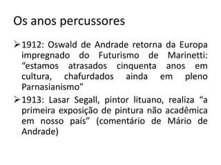 Os anos percussores
1912: Oswald de Andrade retorna da Europa
 impregnado do Futurismo de Marinetti:
 “estamos atrasados cinquenta anos em
 cultura, chafurdados ainda em pleno
 Parnasianismo”
1913: Lasar Segall, pintor lituano, realiza “a
 primeira exposição de pintura não acadêmica
 em nosso país” (comentário de Mário de
 Andrade)
 