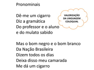 Pronominais

Dê-me um cigarro          VALORIZAÇÃO
                         DA LINGUAGEM
Diz a gramática            COLOQUIAL

Do professor e o aluno
e do mulato sabido

Mas o bom negro e o bom branco
Da Nação Brasileira
Dizem todos os dias
Deixa disso meu camarada
Me dá um cigarro
 