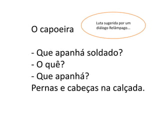 Luta sugerida por um
O capoeira     diálogo Relâmpago...




- Que apanhá soldado?
- O quê?
- Que apanhá?
Pernas e cabeças na calçada.
 