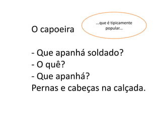...que é tipicamente
O capoeira           popular...




- Que apanhá soldado?
- O quê?
- Que apanhá?
Pernas e cabeças na calçada.
 