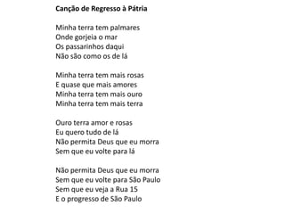 Canção de Regresso à Pátria

Minha terra tem palmares
Onde gorjeia o mar
Os passarinhos daqui
Não são como os de lá

Minha terra tem mais rosas
E quase que mais amores
Minha terra tem mais ouro
Minha terra tem mais terra

Ouro terra amor e rosas
Eu quero tudo de lá
Não permita Deus que eu morra
Sem que eu volte para lá

Não permita Deus que eu morra
Sem que eu volte para São Paulo
Sem que eu veja a Rua 15
E o progresso de São Paulo
 