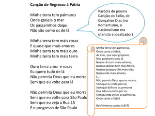 Canção de Regresso à Pátria
                                   Paródia do poema
Minha terra tem palmares           Canção do Exílio, de
Onde gorjeia o mar                 Gonçalves Dias (no
Os passarinhos daqui               Romantismo, o
Não são como os de lá              nacionalismo era
                                   ufanista e idealizador)
Minha terra tem mais rosas
E quase que mais amores           Minha terra tem palmeiras,
Minha terra tem mais ouro         Onde canta o Sabiá;
Minha terra tem mais terra        As aves, que aqui gorjeiam,
                                  Não gorjeiam como lá.
                                  Nosso céu tem mais estrelas,
Ouro terra amor e rosas           Nossas várzeas têm mais flores,
                                  Nossos bosques têm mais vida,
Eu quero tudo de lá               Nossa vida mais amores.
Não permita Deus que eu morra     (...)
                                  Não permita Deus que eu morra,
Sem que eu volte para lá          Sem que eu volte para lá;
                                  Sem que disfrute os primores
Não permita Deus que eu morra     Que não encontro por cá;
                                  Sem qu'inda aviste as palmeiras,
Sem que eu volte para São Paulo   Onde canta o Sabiá.
Sem que eu veja a Rua 15
                                  De Primeiros cantos (1847)
E o progresso de São Paulo
 