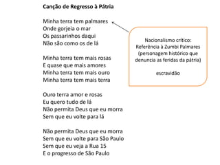 Canção de Regresso à Pátria

Minha terra tem palmares
Onde gorjeia o mar
Os passarinhos daqui
                                      Nacionalismo crítico:
Não são como os de lá
                                  Referência à Zumbi Palmares
                                   (personagem histórico que
Minha terra tem mais rosas        denuncia as feridas da pátria)
E quase que mais amores
Minha terra tem mais ouro                  escravidão
Minha terra tem mais terra

Ouro terra amor e rosas
Eu quero tudo de lá
Não permita Deus que eu morra
Sem que eu volte para lá

Não permita Deus que eu morra
Sem que eu volte para São Paulo
Sem que eu veja a Rua 15
E o progresso de São Paulo
 