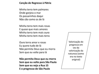 Canção de Regresso à Pátria

Minha terra tem palmares
Onde gorjeia o mar
Os passarinhos daqui
Não são como os de lá

Minha terra tem mais rosas
E quase que mais amores
Minha terra tem mais ouro
Minha terra tem mais terra

Ouro terra amor e rosas           Valorização do
Eu quero tudo de lá                pregresso em
                                       vez da
Não permita Deus que eu morra
                                   valorização da
Sem que eu volte para lá          natureza (como
                                    era no texto
Não permita Deus que eu morra         original)
Sem que eu volte para São Paulo
Sem que eu veja a Rua 15
E o progresso de São Paulo
 