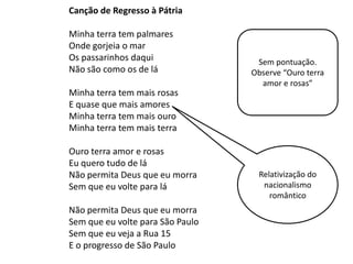 Canção de Regresso à Pátria

Minha terra tem palmares
Onde gorjeia o mar
Os passarinhos daqui               Sem pontuação.
Não são como os de lá             Observe “Ouro terra
                                    amor e rosas”
Minha terra tem mais rosas
E quase que mais amores
Minha terra tem mais ouro
Minha terra tem mais terra

Ouro terra amor e rosas
Eu quero tudo de lá
Não permita Deus que eu morra      Relativização do
Sem que eu volte para lá            nacionalismo
                                      romântico
Não permita Deus que eu morra
Sem que eu volte para São Paulo
Sem que eu veja a Rua 15
E o progresso de São Paulo
 