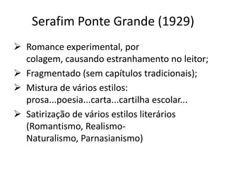 Serafim Ponte Grande (1929)
 Romance experimental, por
  colagem, causando estranhamento no leitor;
 Fragmentado (sem capítulos tradicionais);
 Mistura de vários estilos:
  prosa...poesia...carta...cartilha escolar...
 Satirização de vários estilos literários
  (Romantismo, Realismo-
  Naturalismo, Parnasianismo)
 