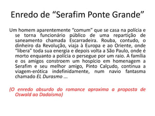 Enredo de “Serafim Ponte Grande”
Um homem aparentemente “comum” que se casa na polícia e
  se torna funcionário público de uma repartição de
  saneamento chamada Escarradeira. Rouba, contudo, o
  dinheiro da Revolução, viaja à Europa e ao Oriente, onde
  “libera” toda sua energia e depois volta a São Paulo, onde é
  morto enquanto a polícia o persegue por um raio. A família
  e os amigos constroem um hospício em homenagem a
  Serafim e seu melhor amigo, Pinto Calçudo, continua a
  viagem-erótica indefinidamente, num navio fantasma
  chamado EL Durasmo ...

(O enredo absurdo do romance aproxima a proposta de
  Oswald ao Dadaísmo)
 