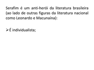 Serafim é um anti-herói da literatura brasileira
(ao lado de outras figuras da literatura nacional
como Leonardo e Macunaína):

É individualista;
 