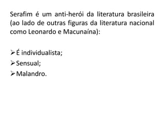 Serafim é um anti-herói da literatura brasileira
(ao lado de outras figuras da literatura nacional
como Leonardo e Macunaína):

É individualista;
Sensual;
Malandro.
 