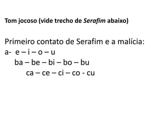 Tom jocoso (vide trecho de Serafim abaixo)


Primeiro contato de Serafim e a malícia:
a- e – i – o – u
   ba – be – bi – bo – bu
      ca – ce – ci – co - cu
 