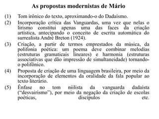 As propostas modernistas de Mário
(1)   Tom irônico do texto, aproximando-o do Dadaísmo.
(2)   Incorporação crítica das Vanguardas, uma vez que nelas o
      lirismo constitui apenas uma das faces da criação
      artística, antecipando o conceito de escrita automática do
      surrealista André Breton (1924).
(3)   Criação, a partir de termos emprestados da música, da
      polifonia poética: um poema deve combinar melodias
      (estruturas gramaticais lineares) e harmonia (estruturas
      associativas que dão impressão de simultaneidade) tornando-
      o polifônico.
(4)   Proposta de criação de uma linguagem brasileira, por meio da
      incorporação de elementos da oralidade da fala popular ao
      texto literário.
(5)   Ênfase no tom niilista da vanguarda dadaísta
      (“desvairismo”), por meio da negação da criação de escolas
      poéticas,                   discípulos                   etc.
 