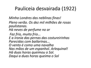 Pauliceia desvairada (1922)
Minha Londres das neblinas finas!
Pleno verão. Os dez mil milhões de rosas
paulistanas.
Há neves de perfume no ar
Faz frio, muito frio...
E a ironia das pernas das costureirinhas
Parecidas com bailarinas...
O vento é como uma navalha
Nas mãos de um espanhol. Arlequinal!
Há duas horas queimou o Sol.
Daqui a duas horas queima o Sol
 