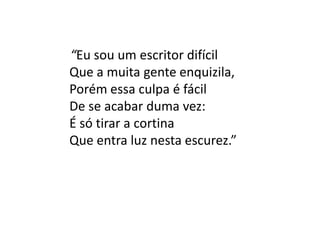 “Eu sou um escritor difícil
Que a muita gente enquizila,
Porém essa culpa é fácil
De se acabar duma vez:
É só tirar a cortina
Que entra luz nesta escurez.”
 