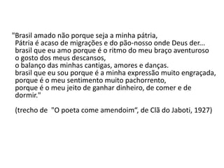 "Brasil amado não porque seja a minha pátria,
 Pátria é acaso de migrações e do pão-nosso onde Deus der...
 brasil que eu amo porque é o ritmo do meu braço aventuroso
 o gosto dos meus descansos,
 o balanço das minhas cantigas, amores e danças.
 brasil que eu sou porque é a minha expressão muito engraçada,
 porque é o meu sentimento muito pachorrento,
 porque é o meu jeito de ganhar dinheiro, de comer e de
 dormir."
(trecho de "O poeta come amendoim“, de Clã do Jaboti, 1927)
 