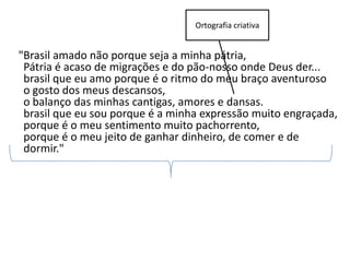 Ortografia criativa


"Brasil amado não porque seja a minha pátria,
 Pátria é acaso de migrações e do pão-nosso onde Deus der...
 brasil que eu amo porque é o ritmo do meu braço aventuroso
 o gosto dos meus descansos,
 o balanço das minhas cantigas, amores e dansas.
 brasil que eu sou porque é a minha expressão muito engraçada,
 porque é o meu sentimento muito pachorrento,
 porque é o meu jeito de ganhar dinheiro, de comer e de
 dormir."
 
