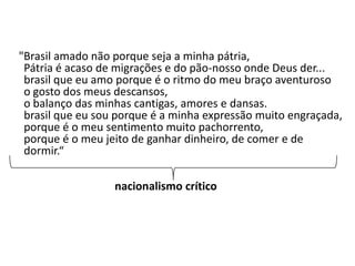 "Brasil amado não porque seja a minha pátria,
 Pátria é acaso de migrações e do pão-nosso onde Deus der...
 brasil que eu amo porque é o ritmo do meu braço aventuroso
 o gosto dos meus descansos,
 o balanço das minhas cantigas, amores e dansas.
 brasil que eu sou porque é a minha expressão muito engraçada,
 porque é o meu sentimento muito pachorrento,
 porque é o meu jeito de ganhar dinheiro, de comer e de
 dormir.“

                  nacionalismo crítico
 