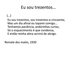 Eu sou trezentos...
 (...)
  Eu sou trezentos, sou trezentos-e-cincoenta,
  Mas um dia afinal eu toparei comigo...
  Tenhamos paciência, andorinhas curtas,
  Só o esquecimento é que condensa,
  E então minha alma servirá de abrigo.

Remate dos males, 1930
 