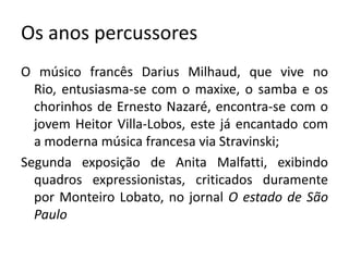 Os anos percussores
O músico francês Darius Milhaud, que vive no
  Rio, entusiasma-se com o maxixe, o samba e os
  chorinhos de Ernesto Nazaré, encontra-se com o
  jovem Heitor Villa-Lobos, este já encantado com
  a moderna música francesa via Stravinski;
Segunda exposição de Anita Malfatti, exibindo
  quadros expressionistas, criticados duramente
  por Monteiro Lobato, no jornal O estado de São
  Paulo
 