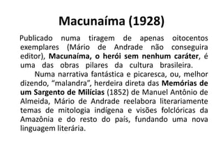 Macunaíma (1928)
Publicado numa tiragem de apenas oitocentos
exemplares (Mário de Andrade não conseguira
editor), Macunaíma, o herói sem nenhum caráter, é
uma das obras pilares da cultura brasileira.
    Numa narrativa fantástica e picaresca, ou, melhor
dizendo, “malandra”, herdeira direta das Memórias de
um Sargento de Milícias (1852) de Manuel Antônio de
Almeida, Mário de Andrade reelabora literariamente
temas de mitologia indígena e visões folclóricas da
Amazônia e do resto do país, fundando uma nova
linguagem literária.
 