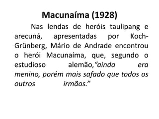 Macunaíma (1928)
     Nas lendas de heróis taulipang e
arecuná, apresentadas por Koch-
Grünberg, Mário de Andrade encontrou
o herói Macunaíma, que, segundo o
estudioso      alemão,“ainda       era
menino, porém mais safado que todos os
outros       irmãos.”
 