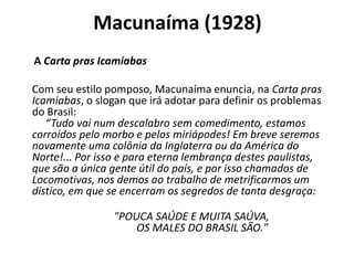 Macunaíma (1928)
A Carta pras Icamiabas

Com seu estilo pomposo, Macunaíma enuncia, na Carta pras
Icamiabas, o slogan que irá adotar para definir os problemas
do Brasil:
   “Tudo vai num descalabro sem comedimento, estamos
corroídos pelo morbo e pelos miriápodes! Em breve seremos
novamente uma colônia da Inglaterra ou da América do
Norte!... Por isso e para eterna lembrança destes paulistas,
que são a única gente útil do país, e por isso chamados de
Locomotivas, nos demos ao trabalho de metrificarmos um
dístico, em que se encerram os segredos de tanta desgraça:

                "POUCA SAÚDE E MUITA SAÚVA,
                    OS MALES DO BRASIL SÃO."
 